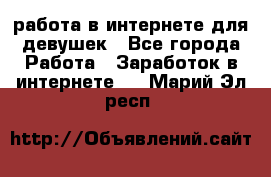 работа в интернете для девушек - Все города Работа » Заработок в интернете   . Марий Эл респ.
